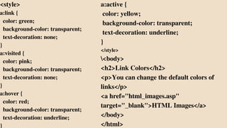 <style>
a:link {
color: green;
background-color: transparent;
text-decoration: none;
}
a:visited {
color: pink;
background-color: transparent;
text-decoration: none;
}
a:hover {
color: red;
background-color: transparent;
text-decoration: underline;
}
a:active {
color: yellow;
background-color: transparent;
text-decoration: underline;
}
</style>
<body>
<h2>Link Colors</h2>
<p>You can change the default colors of
links</p>
<a href="html_images.asp"
target="_blank">HTML Images</a>
</body>
</html>
 