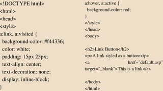 <!DOCTYPE html>
<html>
<head>
<style>
a:link, a:visited {
background-color: #f44336;
color: white;
padding: 15px 25px;
text-align: center;
text-decoration: none;
display: inline-block;
}
a:hover, a:active {
background-color: red;
}
</style>
</head>
<body>
<h2>Link Button</h2>
<p>A link styled as a button:</p>
<a href="default.asp"
target="_blank">This is a link</a>
</body>
</html>
 