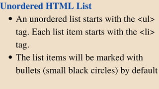 An unordered list starts with the <ul>
tag. Each list item starts with the <li>
tag.
The list items will be marked with
bullets (small black circles) by default
Unordered HTML List
 