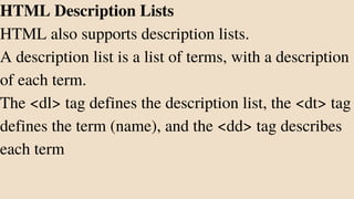 HTML Description Lists
HTML also supports description lists.
A description list is a list of terms, with a description
of each term.
The <dl> tag defines the description list, the <dt> tag
defines the term (name), and the <dd> tag describes
each term
 