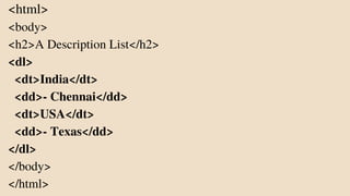 <html>
<body>
<h2>A Description List</h2>
<dl>
<dt>India</dt>
<dd>- Chennai</dd>
<dt>USA</dt>
<dd>- Texas</dd>
</dl>
</body>
</html>
 