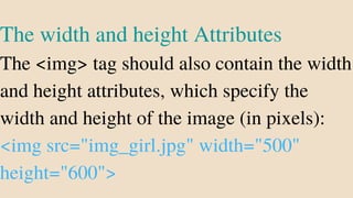 The width and height Attributes
The <img> tag should also contain the width
and height attributes, which specify the
width and height of the image (in pixels):
<img src="img_girl.jpg" width="500"
height="600">
 