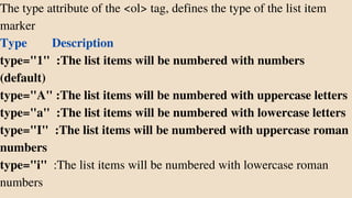 The type attribute of the <ol> tag, defines the type of the list item
marker
Type Description
type="1" :The list items will be numbered with numbers
(default)
type="A" :The list items will be numbered with uppercase letters
type="a" :The list items will be numbered with lowercase letters
type="I" :The list items will be numbered with uppercase roman
numbers
type="i" :The list items will be numbered with lowercase roman
numbers
 