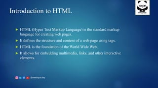 @neelotpal.dey
Introduction to HTML
 HTML (Hyper Text Markup Language) is the standard markup
language for creating web pages.
 It defines the structure and content of a web page using tags.
 HTML is the foundation of the World Wide Web.
 It allows for embedding multimedia, links, and other interactive
elements.
 