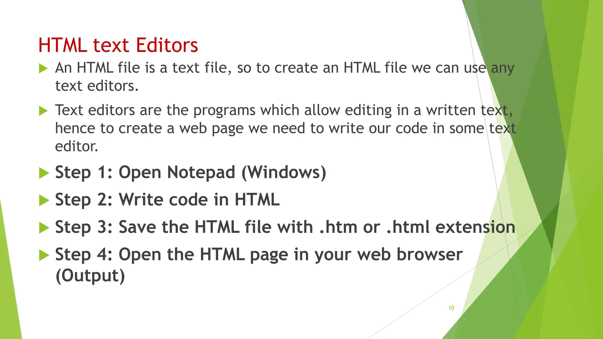 HTML text Editors
 An HTML file is a text file, so to create an HTML file we can use any
text editors.
 Text editors are the programs which allow editing in a written text,
hence to create a web page we need to write our code in some text
editor.
 Step 1: Open Notepad (Windows)
 Step 2: Write code in HTML
 Step 3: Save the HTML file with .htm or .html extension
 Step 4: Open the HTML page in your web browser
(Output)
10
 