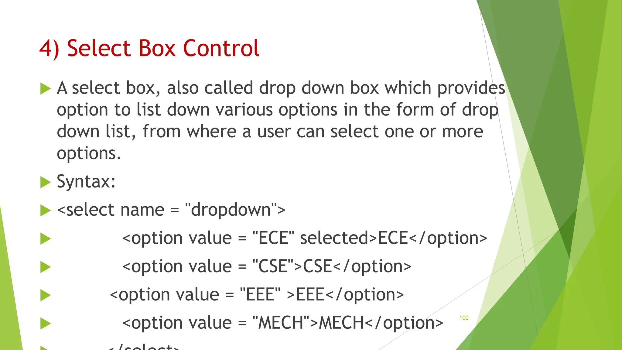 4) Select Box Control
 A select box, also called drop down box which provides
option to list down various options in the form of drop
down list, from where a user can select one or more
options.
 Syntax:
 <select name = "dropdown">
 <option value = "ECE" selected>ECE</option>
 <option value = "CSE">CSE</option>
 <option value = "EEE" >EEE</option>
 <option value = "MECH">MECH</option> 100
 