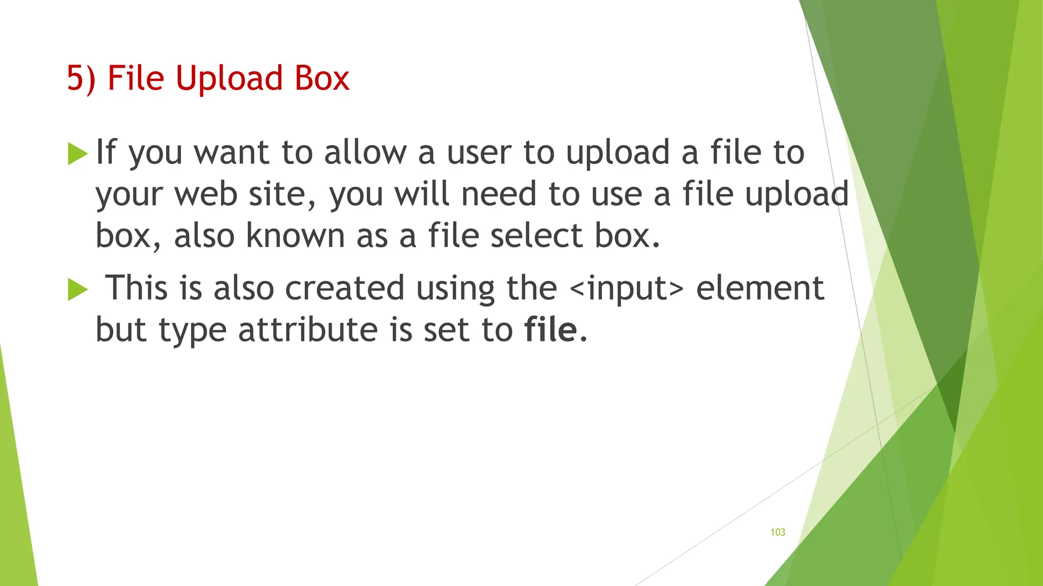 5) File Upload Box
 If you want to allow a user to upload a file to
your web site, you will need to use a file upload
box, also known as a file select box.
 This is also created using the <input> element
but type attribute is set to file.
103
 