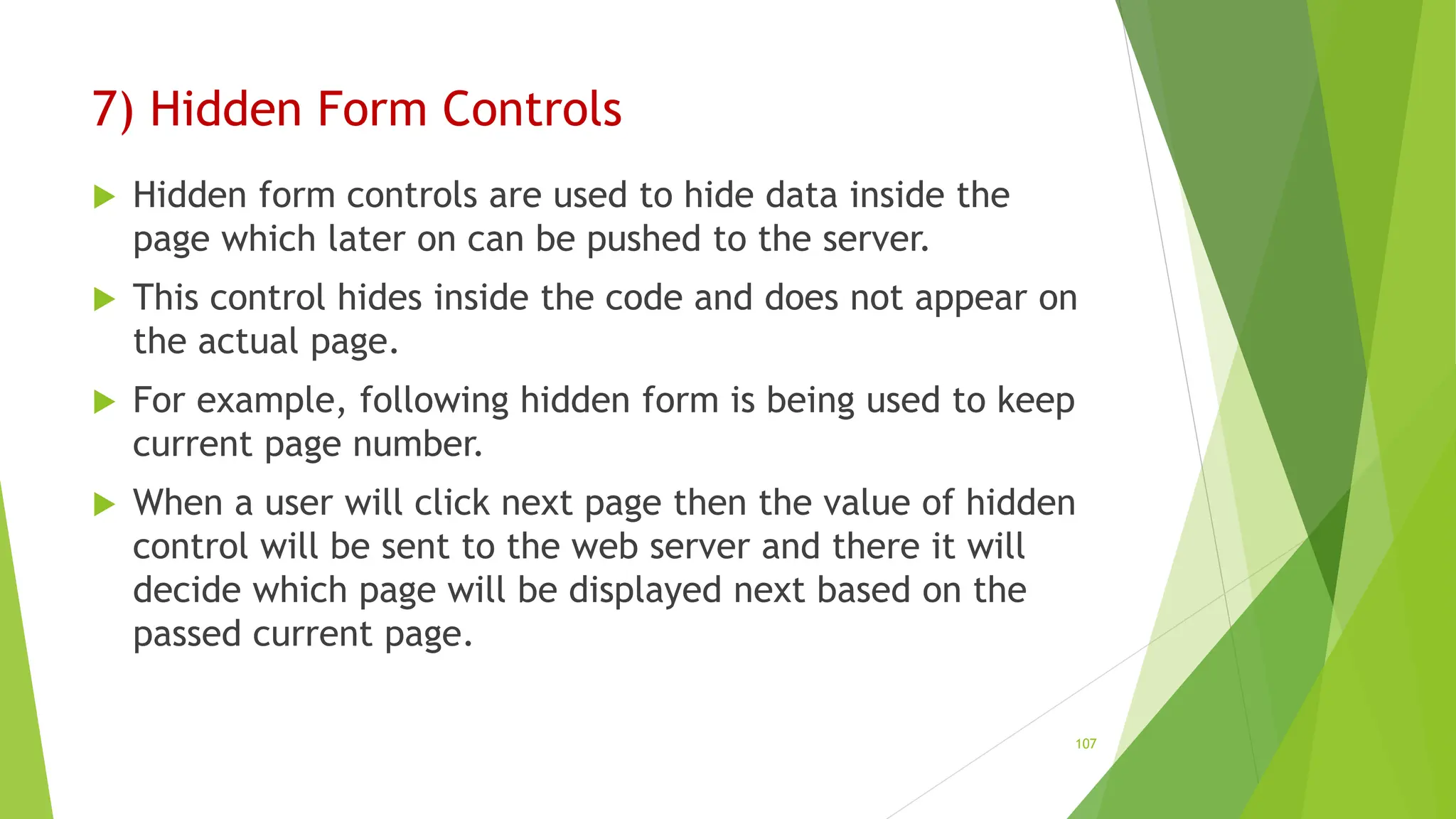 7) Hidden Form Controls
 Hidden form controls are used to hide data inside the
page which later on can be pushed to the server.
 This control hides inside the code and does not appear on
the actual page.
 For example, following hidden form is being used to keep
current page number.
 When a user will click next page then the value of hidden
control will be sent to the web server and there it will
decide which page will be displayed next based on the
passed current page.
107
 