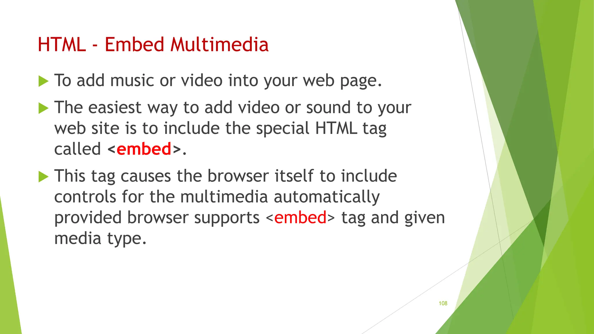 HTML - Embed Multimedia
 To add music or video into your web page.
 The easiest way to add video or sound to your
web site is to include the special HTML tag
called <embed>.
 This tag causes the browser itself to include
controls for the multimedia automatically
provided browser supports <embed> tag and given
media type.
108
 