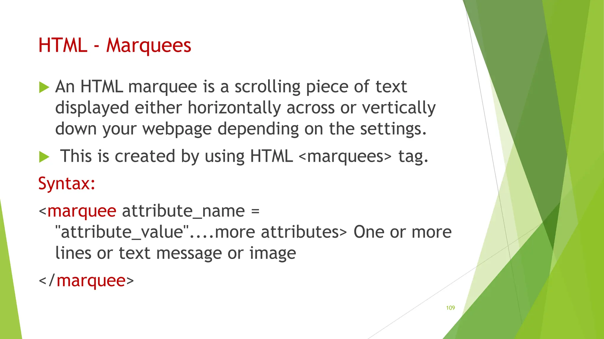 HTML - Marquees
 An HTML marquee is a scrolling piece of text
displayed either horizontally across or vertically
down your webpage depending on the settings.
 This is created by using HTML <marquees> tag.
Syntax:
<marquee attribute_name =
"attribute_value"....more attributes> One or more
lines or text message or image
</marquee>
109
 
