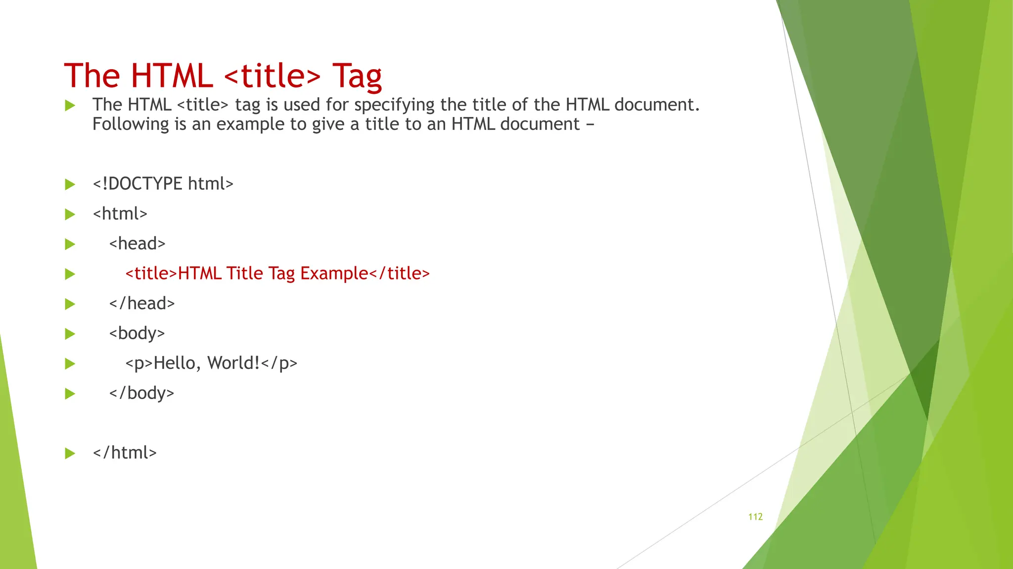 The HTML <title> Tag
 The HTML <title> tag is used for specifying the title of the HTML document.
Following is an example to give a title to an HTML document −
 <!DOCTYPE html>
 <html>
 <head>
 <title>HTML Title Tag Example</title>
 </head>
 <body>
 <p>Hello, World!</p>
 </body>
 </html>
112
 
