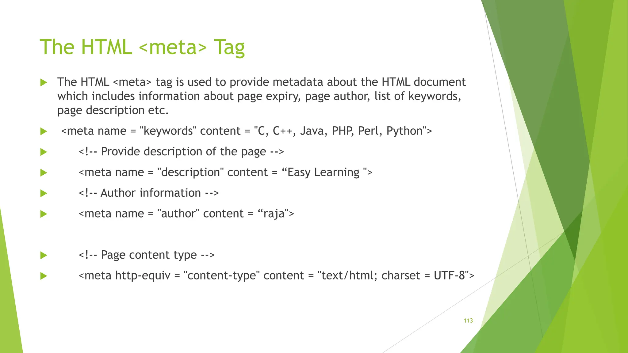 The HTML <meta> Tag
 The HTML <meta> tag is used to provide metadata about the HTML document
which includes information about page expiry, page author, list of keywords,
page description etc.
 <meta name = "keywords" content = "C, C++, Java, PHP, Perl, Python">
 <!-- Provide description of the page -->
 <meta name = "description" content = “Easy Learning ">
 <!-- Author information -->
 <meta name = "author" content = “raja">
 <!-- Page content type -->
 <meta http-equiv = "content-type" content = "text/html; charset = UTF-8">
113
 