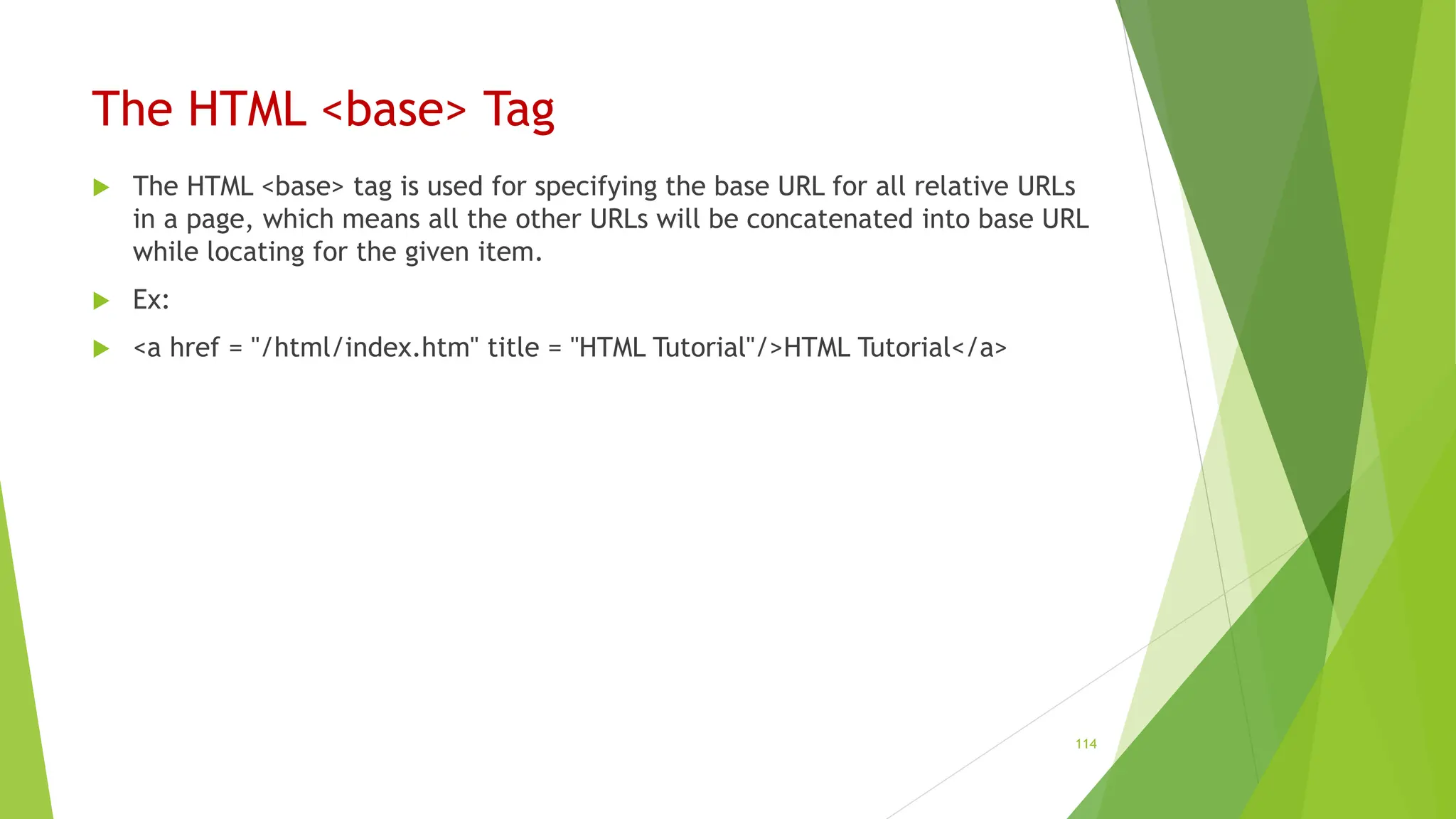 The HTML <base> Tag
 The HTML <base> tag is used for specifying the base URL for all relative URLs
in a page, which means all the other URLs will be concatenated into base URL
while locating for the given item.
 Ex:
 <a href = "/html/index.htm" title = "HTML Tutorial"/>HTML Tutorial</a>
114
 