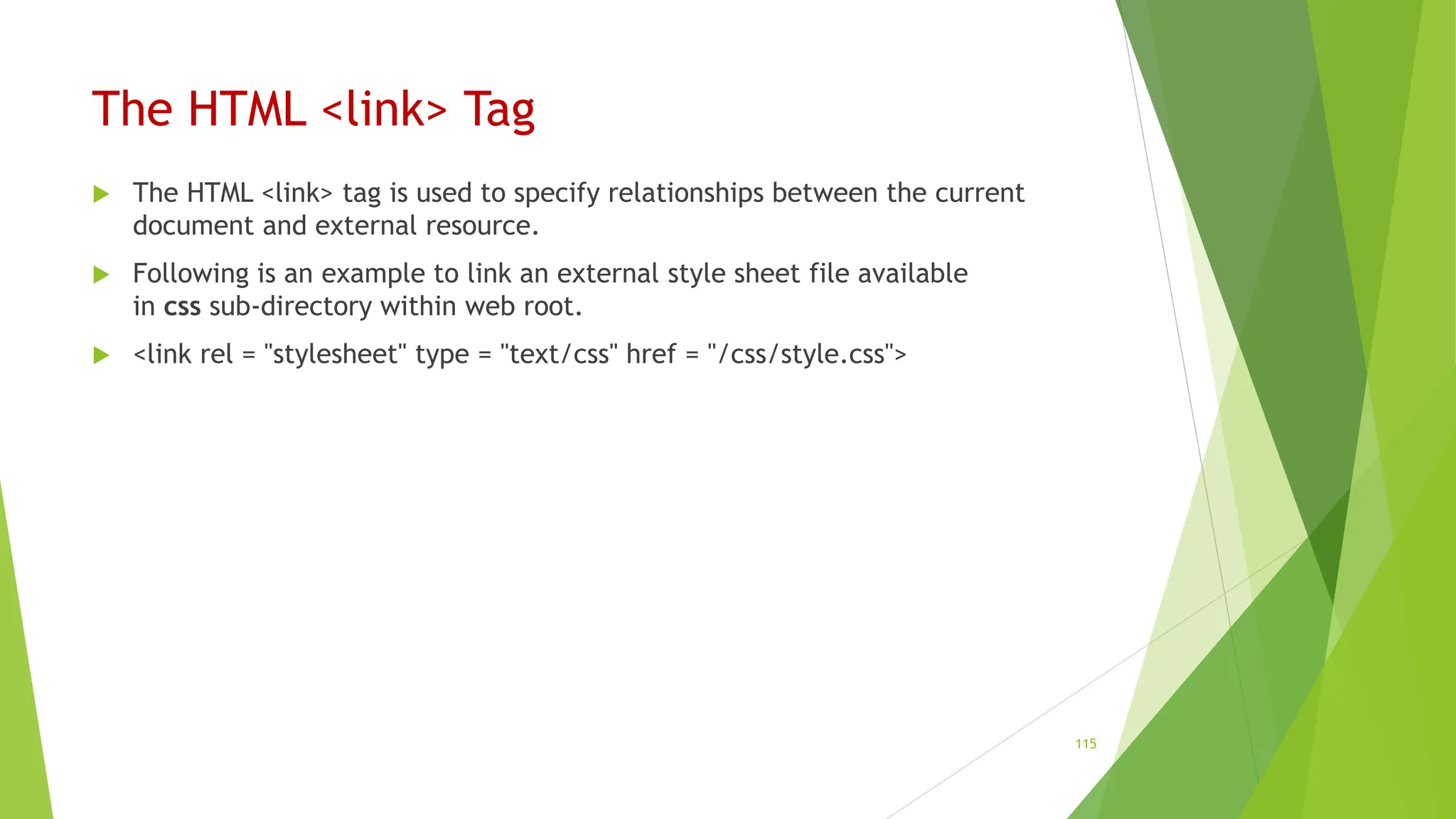 The HTML <link> Tag
 The HTML <link> tag is used to specify relationships between the current
document and external resource.
 Following is an example to link an external style sheet file available
in css sub-directory within web root.
 <link rel = "stylesheet" type = "text/css" href = "/css/style.css">
115
 