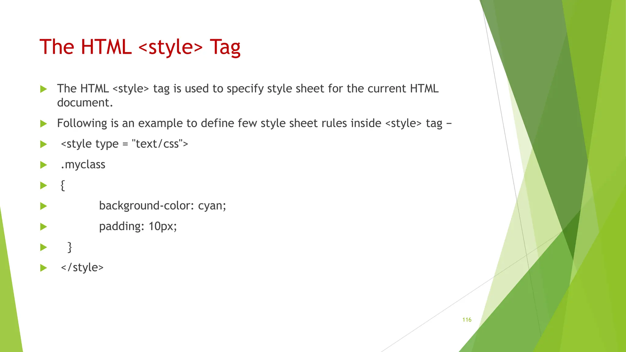 The HTML <style> Tag
 The HTML <style> tag is used to specify style sheet for the current HTML
document.
 Following is an example to define few style sheet rules inside <style> tag −
 <style type = "text/css">
 .myclass
 {
 background-color: cyan;
 padding: 10px;
 }
 </style>
116
 