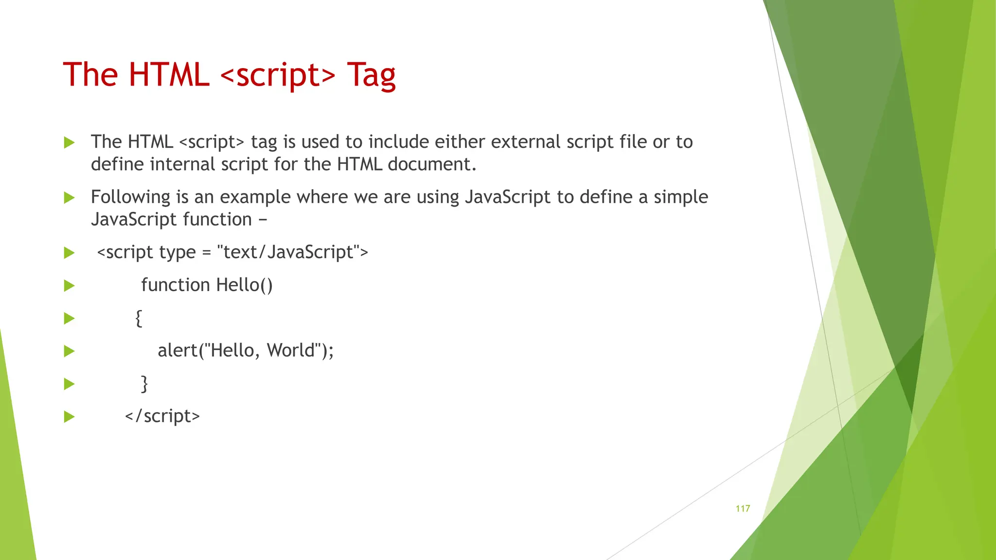 The HTML <script> Tag
 The HTML <script> tag is used to include either external script file or to
define internal script for the HTML document.
 Following is an example where we are using JavaScript to define a simple
JavaScript function −
 <script type = "text/JavaScript">
 function Hello()
 {
 alert("Hello, World");
 }
 </script>
117
 
