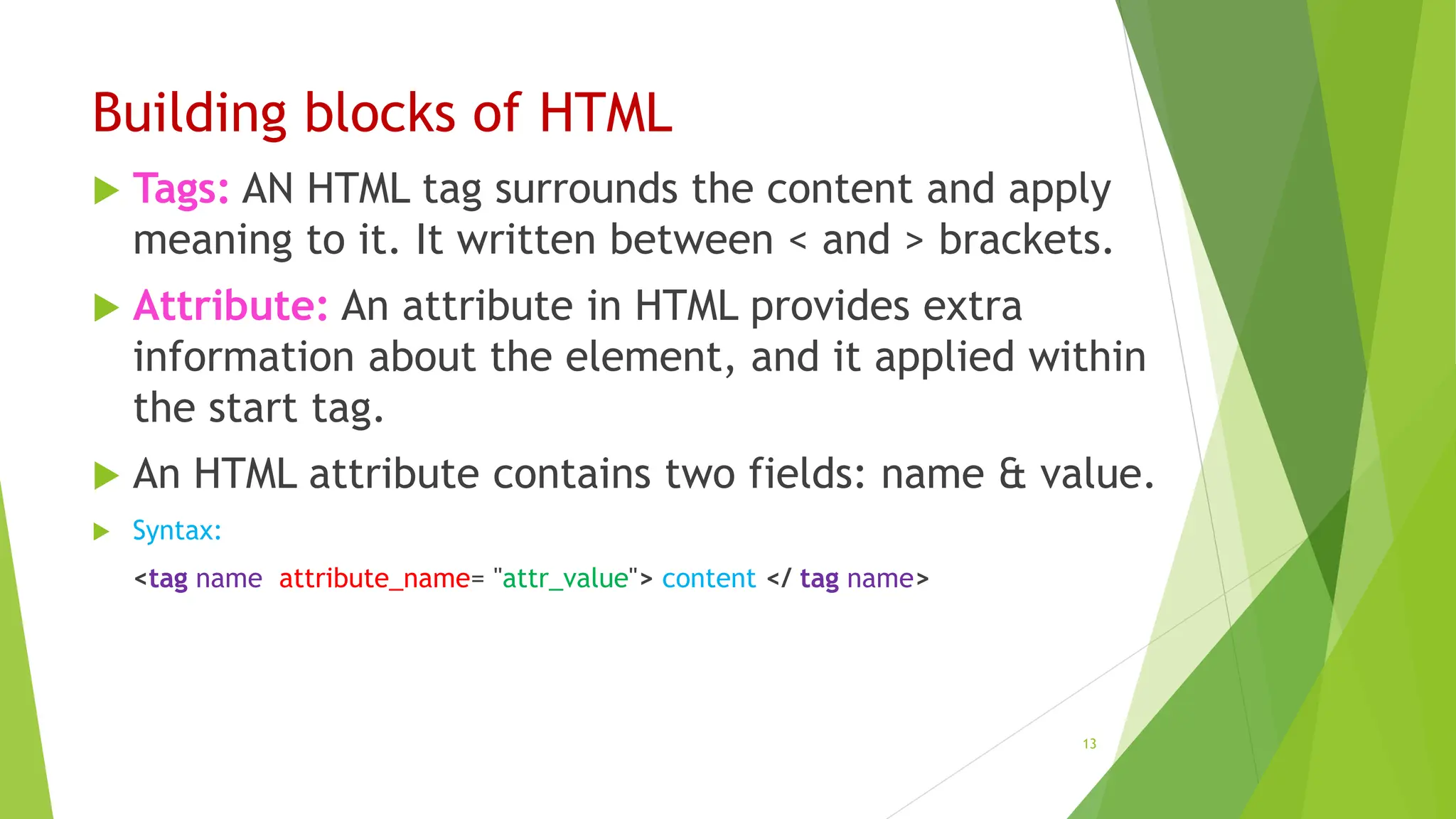 Building blocks of HTML
 Tags: AN HTML tag surrounds the content and apply
meaning to it. It written between < and > brackets.
 Attribute: An attribute in HTML provides extra
information about the element, and it applied within
the start tag.
 An HTML attribute contains two fields: name & value.
 Syntax:
<tag name attribute_name= "attr_value"> content </ tag name>
13
 