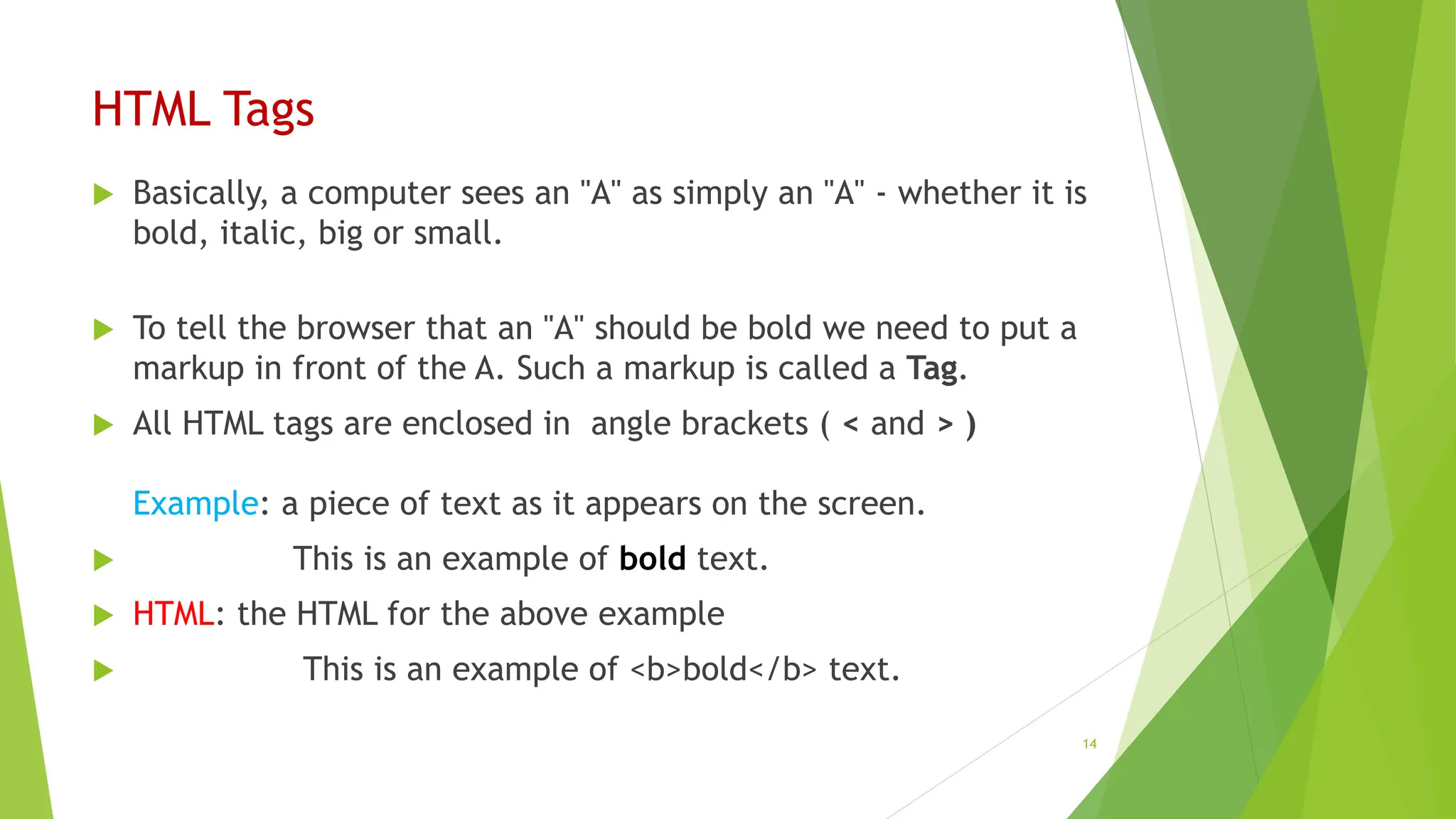 HTML Tags
 Basically, a computer sees an "A" as simply an "A" - whether it is
bold, italic, big or small.
 To tell the browser that an "A" should be bold we need to put a
markup in front of the A. Such a markup is called a Tag.
 All HTML tags are enclosed in angle brackets ( < and > )
Example: a piece of text as it appears on the screen.
 This is an example of bold text.
 HTML: the HTML for the above example
 This is an example of <b>bold</b> text.
14
 
