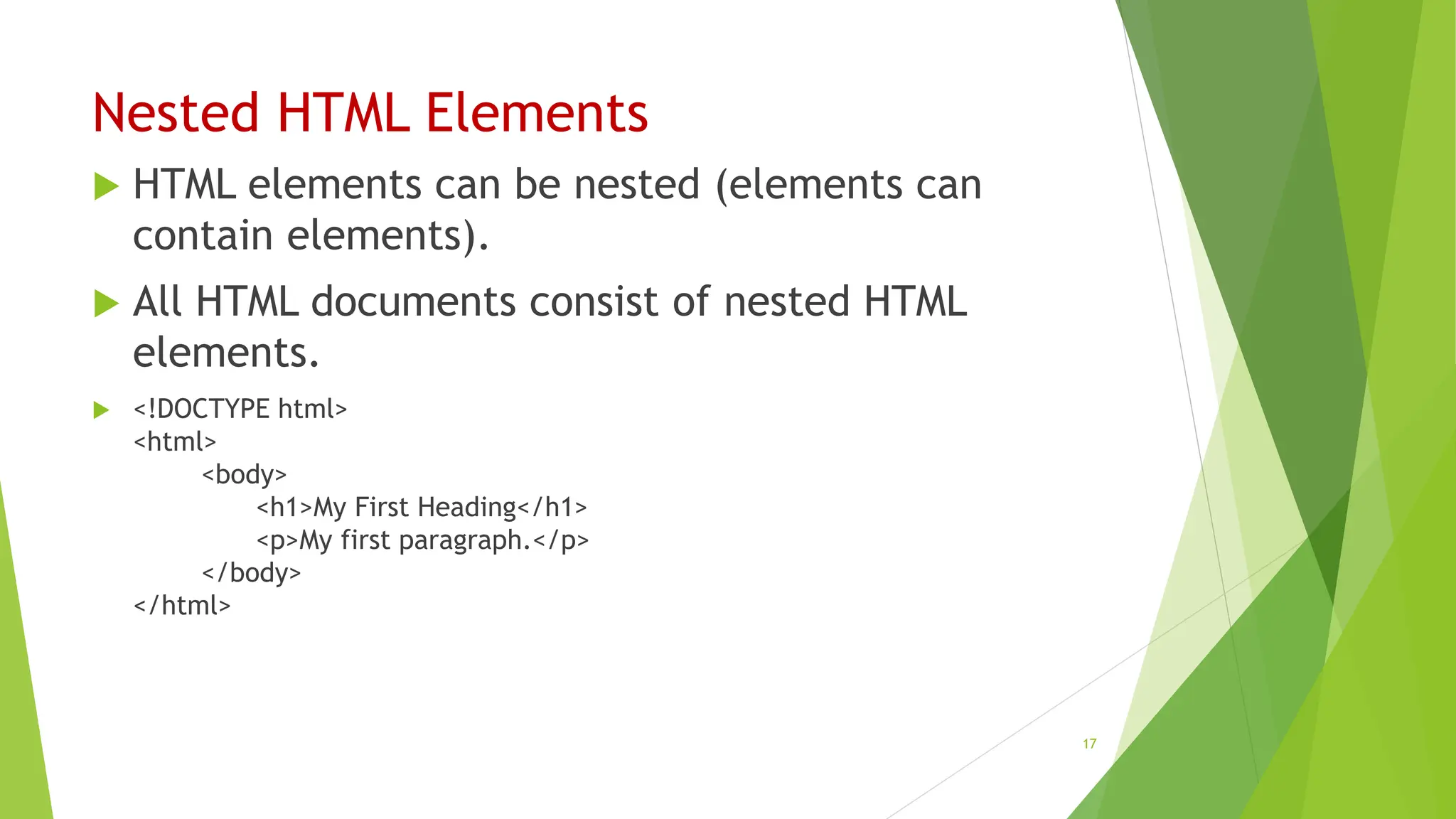 Nested HTML Elements
 HTML elements can be nested (elements can
contain elements).
 All HTML documents consist of nested HTML
elements.
 <!DOCTYPE html>
<html>
<body>
<h1>My First Heading</h1>
<p>My first paragraph.</p>
</body>
</html>
17
 