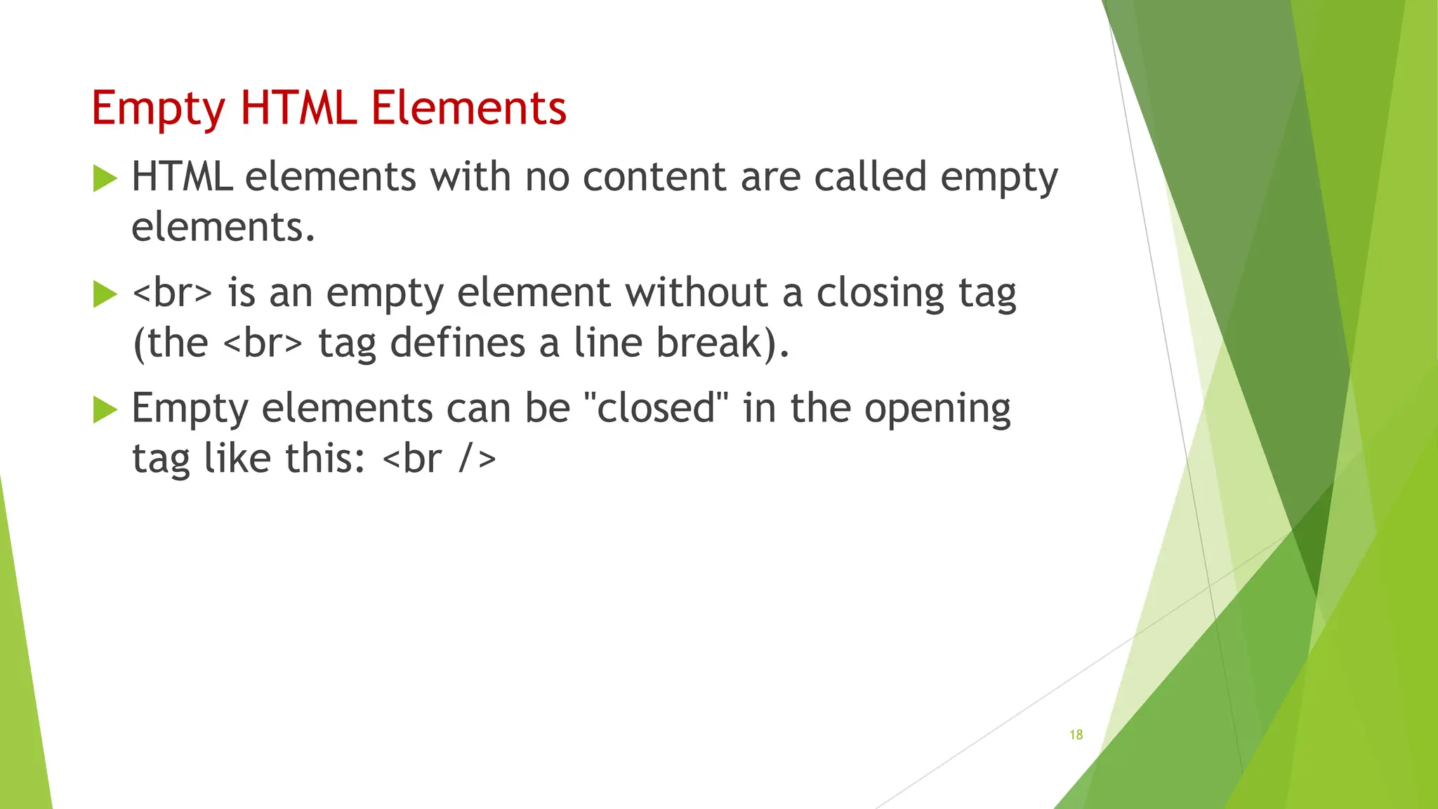Empty HTML Elements
 HTML elements with no content are called empty
elements.
 <br> is an empty element without a closing tag
(the <br> tag defines a line break).
 Empty elements can be "closed" in the opening
tag like this: <br />
18
 