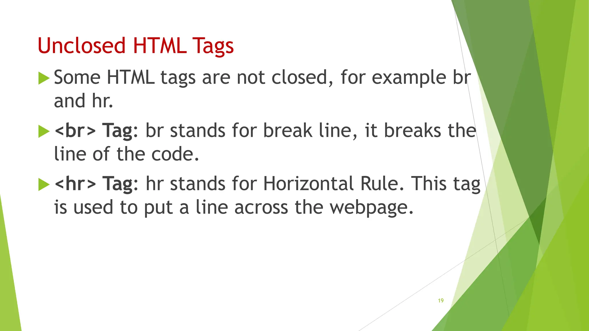 Unclosed HTML Tags
 Some HTML tags are not closed, for example br
and hr.
 <br> Tag: br stands for break line, it breaks the
line of the code.
 <hr> Tag: hr stands for Horizontal Rule. This tag
is used to put a line across the webpage.
19
 