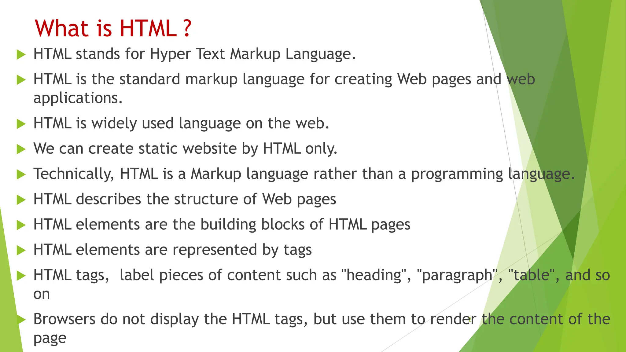 What is HTML ?
 HTML stands for Hyper Text Markup Language.
 HTML is the standard markup language for creating Web pages and web
applications.
 HTML is widely used language on the web.
 We can create static website by HTML only.
 Technically, HTML is a Markup language rather than a programming language.
 HTML describes the structure of Web pages
 HTML elements are the building blocks of HTML pages
 HTML elements are represented by tags
 HTML tags, label pieces of content such as "heading", "paragraph", "table", and so
on
 Browsers do not display the HTML tags, but use them to render the content of the
page
2
 
