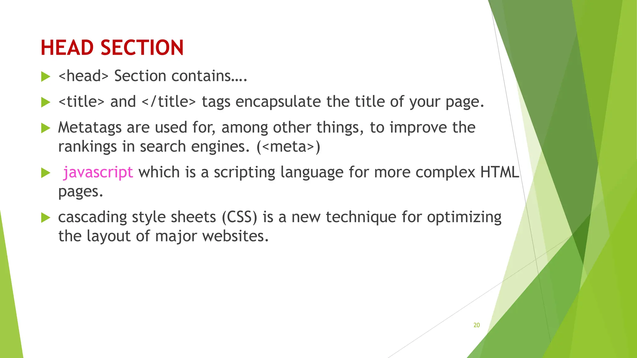 HEAD SECTION
 <head> Section contains….
 <title> and </title> tags encapsulate the title of your page.
 Metatags are used for, among other things, to improve the
rankings in search engines. (<meta>)
 javascript which is a scripting language for more complex HTML
pages.
 cascading style sheets (CSS) is a new technique for optimizing
the layout of major websites.
20
 