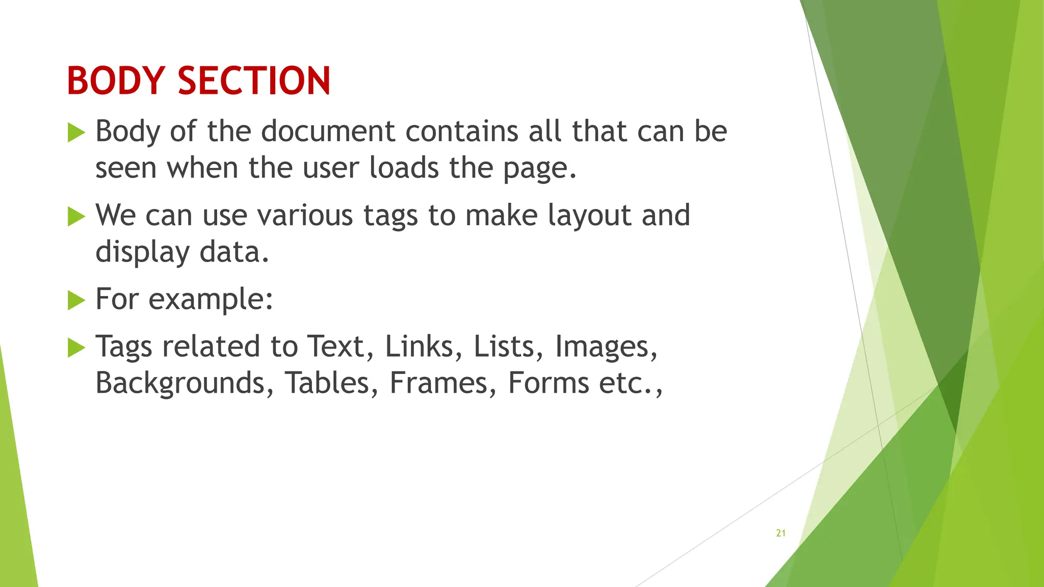 BODY SECTION
 Body of the document contains all that can be
seen when the user loads the page.
 We can use various tags to make layout and
display data.
 For example:
 Tags related to Text, Links, Lists, Images,
Backgrounds, Tables, Frames, Forms etc.,
21
 