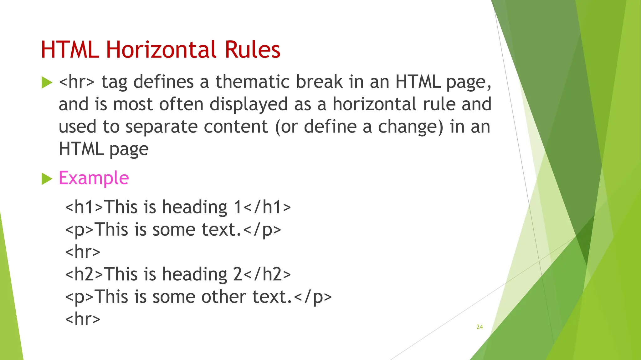 HTML Horizontal Rules
 <hr> tag defines a thematic break in an HTML page,
and is most often displayed as a horizontal rule and
used to separate content (or define a change) in an
HTML page
 Example
<h1>This is heading 1</h1>
<p>This is some text.</p>
<hr>
<h2>This is heading 2</h2>
<p>This is some other text.</p>
<hr> 24
 
