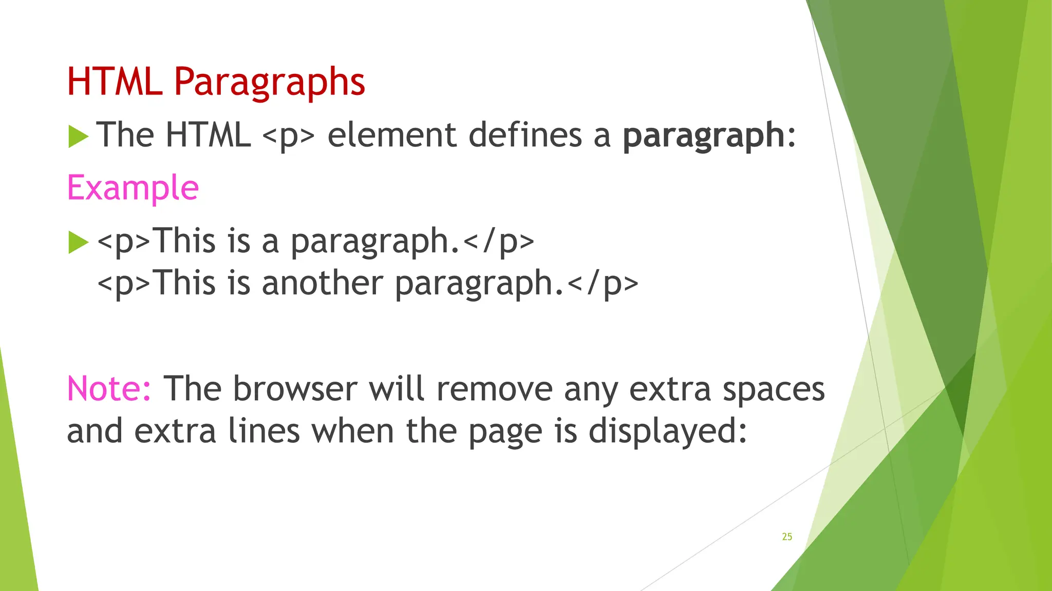 HTML Paragraphs
 The HTML <p> element defines a paragraph:
Example
 <p>This is a paragraph.</p>
<p>This is another paragraph.</p>
Note: The browser will remove any extra spaces
and extra lines when the page is displayed:
25
 
