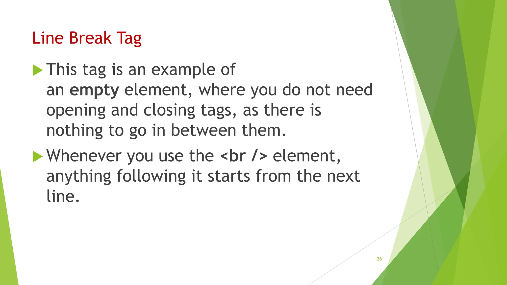 Line Break Tag
 This tag is an example of
an empty element, where you do not need
opening and closing tags, as there is
nothing to go in between them.
 Whenever you use the <br /> element,
anything following it starts from the next
line.
26
 