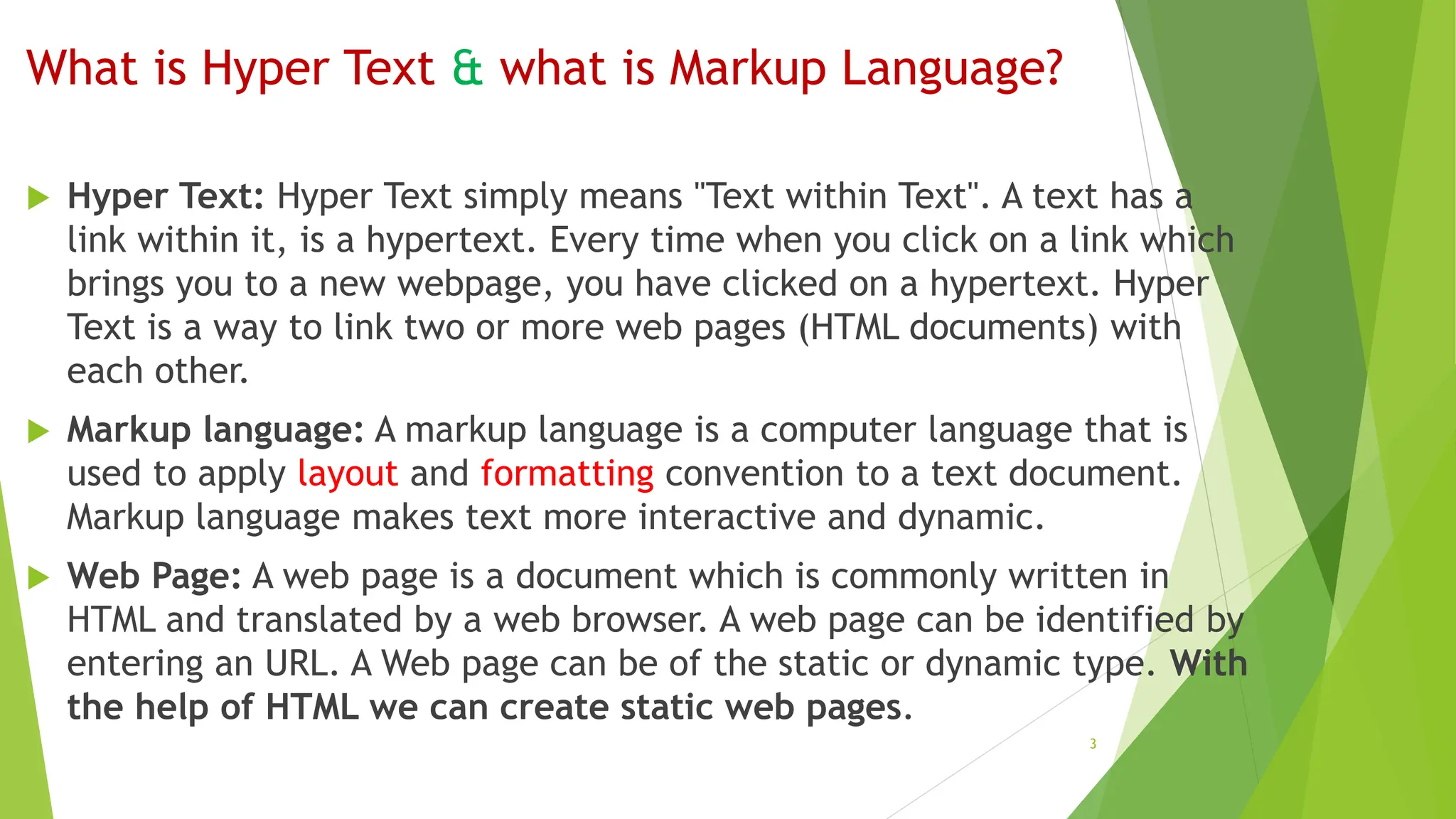 What is Hyper Text & what is Markup Language?
 Hyper Text: Hyper Text simply means "Text within Text". A text has a
link within it, is a hypertext. Every time when you click on a link which
brings you to a new webpage, you have clicked on a hypertext. Hyper
Text is a way to link two or more web pages (HTML documents) with
each other.
 Markup language: A markup language is a computer language that is
used to apply layout and formatting convention to a text document.
Markup language makes text more interactive and dynamic.
 Web Page: A web page is a document which is commonly written in
HTML and translated by a web browser. A web page can be identified by
entering an URL. A Web page can be of the static or dynamic type. With
the help of HTML we can create static web pages.
3
 
