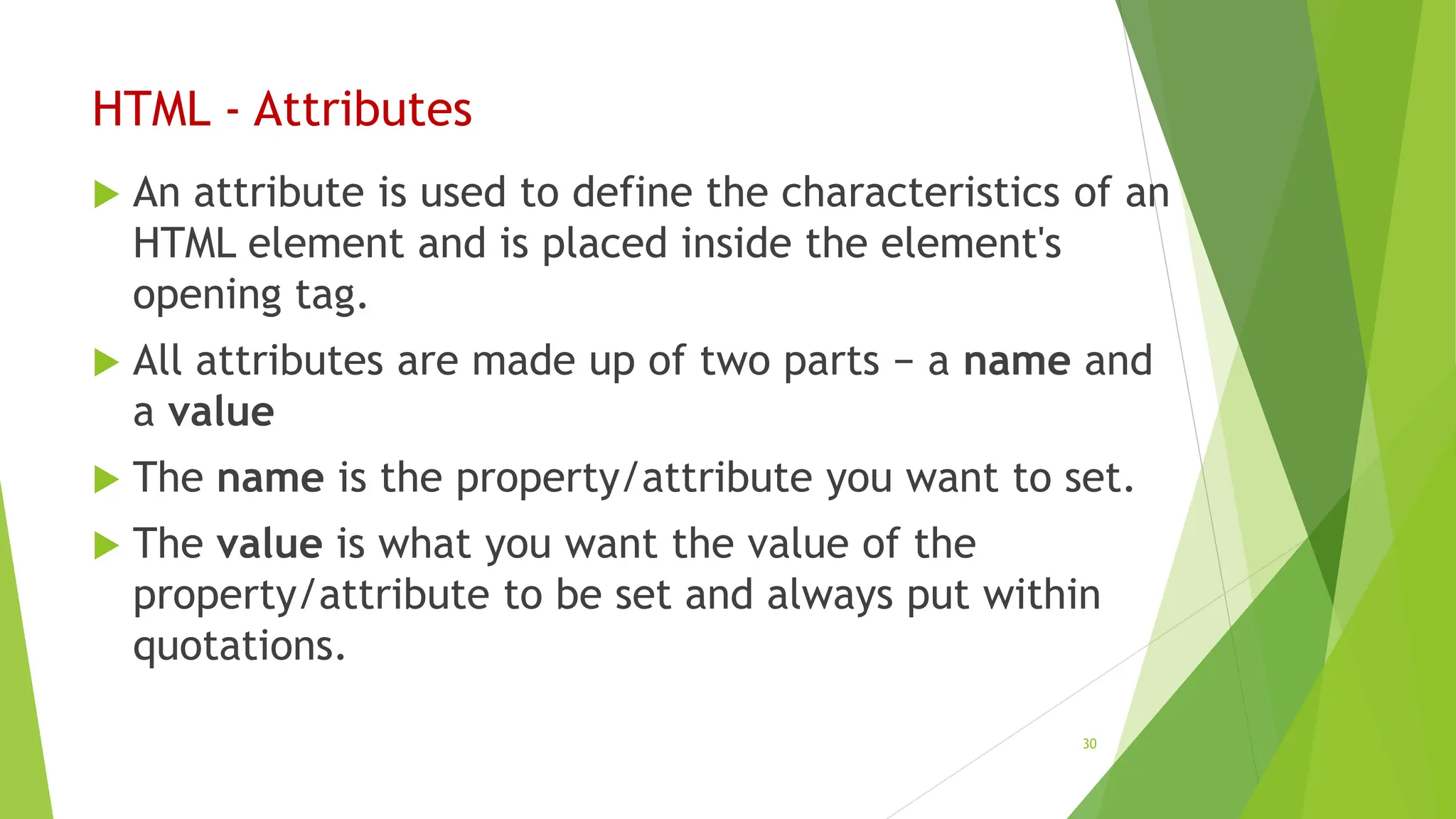 HTML - Attributes
 An attribute is used to define the characteristics of an
HTML element and is placed inside the element's
opening tag.
 All attributes are made up of two parts − a name and
a value
 The name is the property/attribute you want to set.
 The value is what you want the value of the
property/attribute to be set and always put within
quotations.
30
 