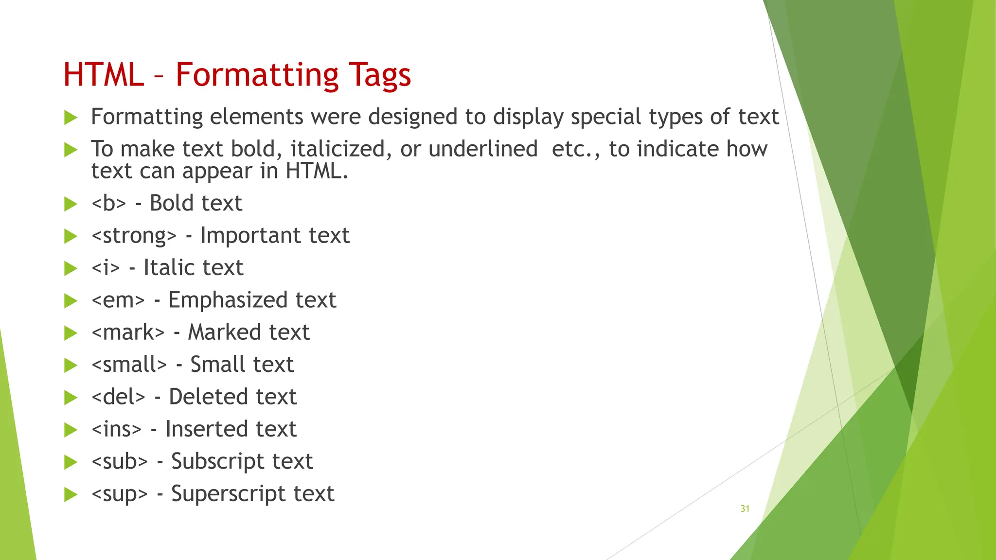 HTML – Formatting Tags
 Formatting elements were designed to display special types of text
 To make text bold, italicized, or underlined etc., to indicate how
text can appear in HTML.
 <b> - Bold text
 <strong> - Important text
 <i> - Italic text
 <em> - Emphasized text
 <mark> - Marked text
 <small> - Small text
 <del> - Deleted text
 <ins> - Inserted text
 <sub> - Subscript text
 <sup> - Superscript text 31
 