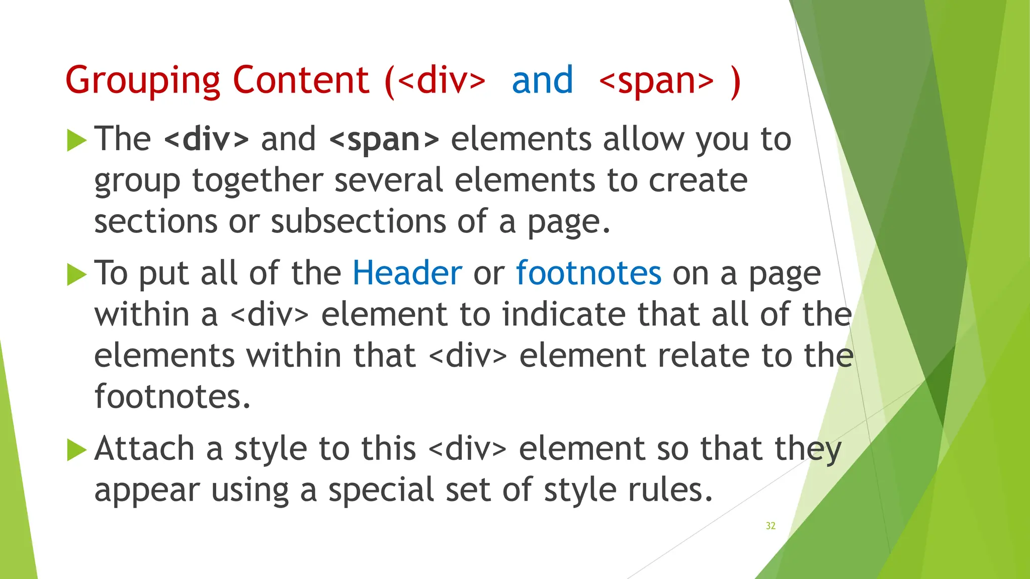 Grouping Content (<div> and <span> )
 The <div> and <span> elements allow you to
group together several elements to create
sections or subsections of a page.
 To put all of the Header or footnotes on a page
within a <div> element to indicate that all of the
elements within that <div> element relate to the
footnotes.
 Attach a style to this <div> element so that they
appear using a special set of style rules.
32
 