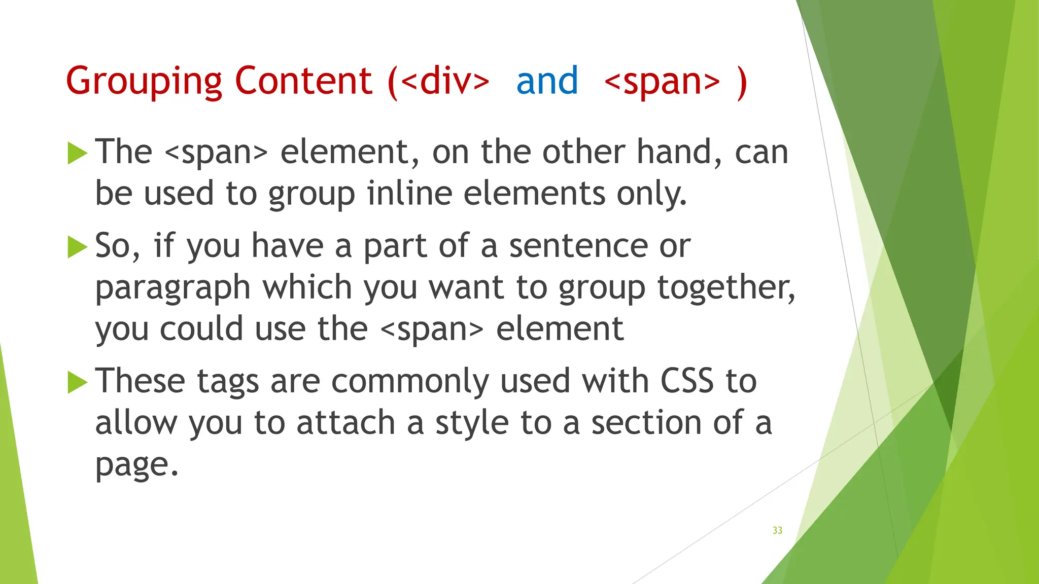 Grouping Content (<div> and <span> )
 The <span> element, on the other hand, can
be used to group inline elements only.
 So, if you have a part of a sentence or
paragraph which you want to group together,
you could use the <span> element
 These tags are commonly used with CSS to
allow you to attach a style to a section of a
page.
33
 