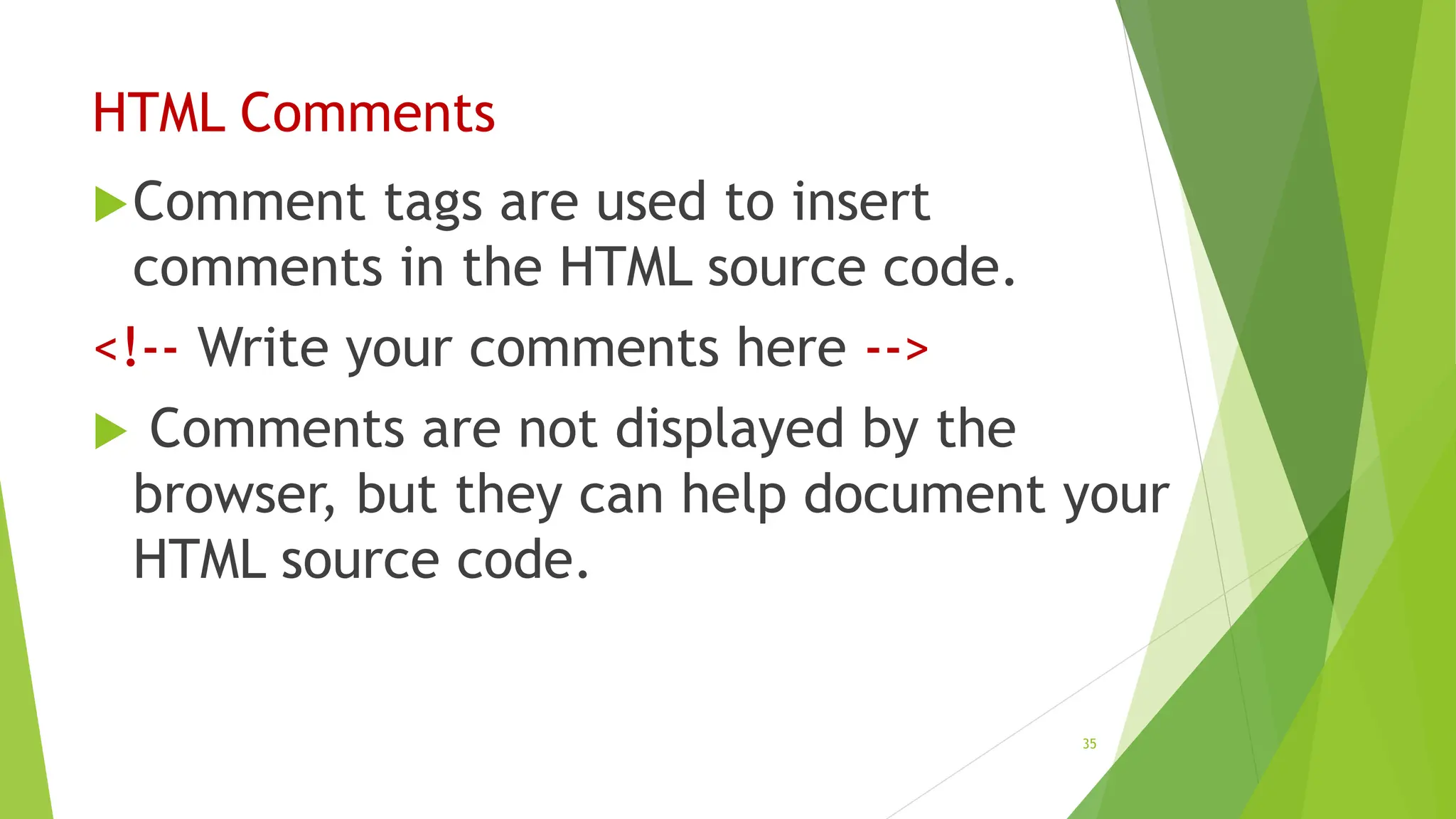 HTML Comments
Comment tags are used to insert
comments in the HTML source code.
<!-- Write your comments here -->
 Comments are not displayed by the
browser, but they can help document your
HTML source code.
35
 