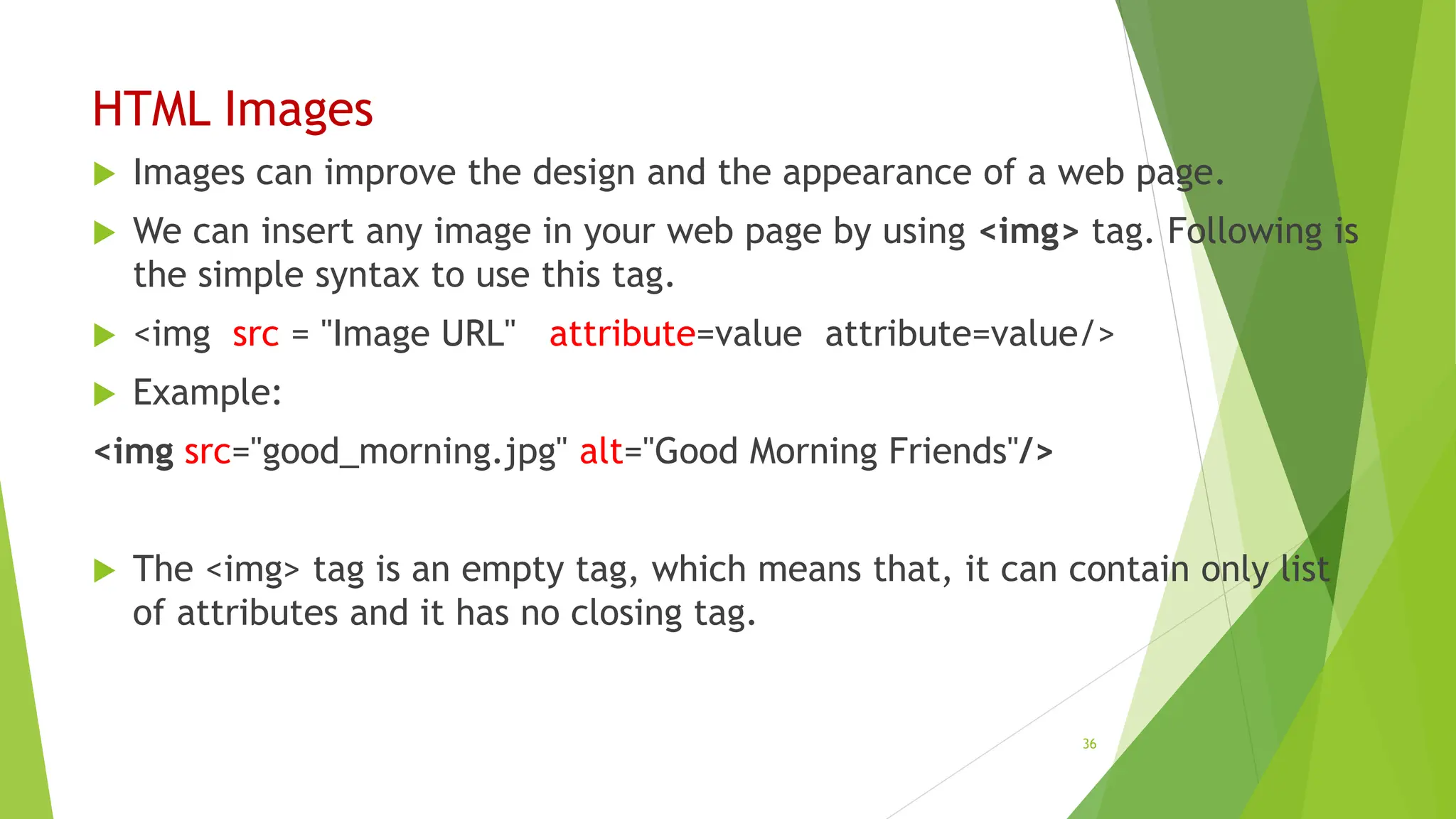 HTML Images
 Images can improve the design and the appearance of a web page.
 We can insert any image in your web page by using <img> tag. Following is
the simple syntax to use this tag.
 <img src = "Image URL" attribute=value attribute=value/>
 Example:
<img src="good_morning.jpg" alt="Good Morning Friends"/>
 The <img> tag is an empty tag, which means that, it can contain only list
of attributes and it has no closing tag.
36
 