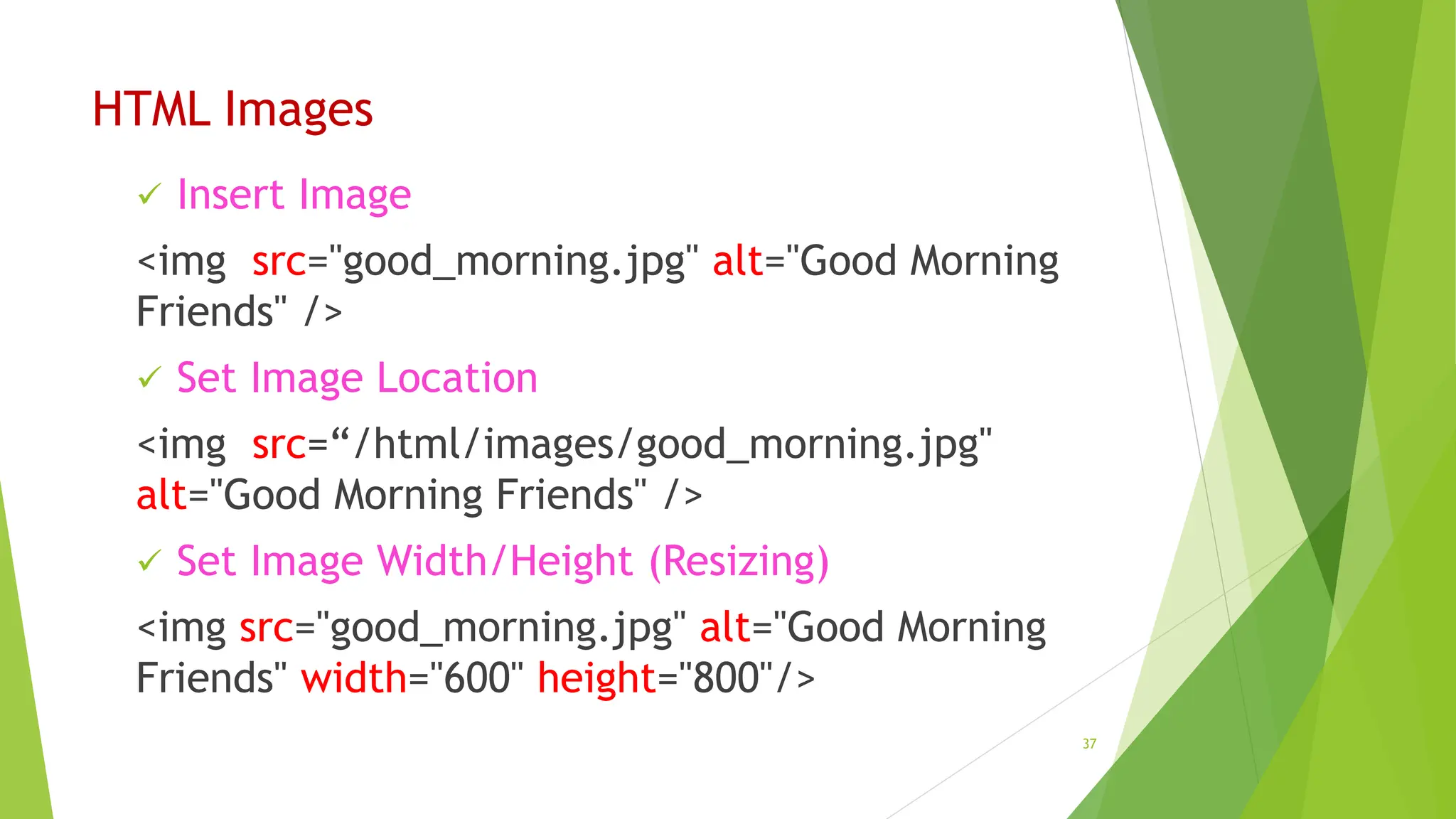 HTML Images
 Insert Image
<img src="good_morning.jpg" alt="Good Morning
Friends" />
 Set Image Location
<img src=“/html/images/good_morning.jpg"
alt="Good Morning Friends" />
 Set Image Width/Height (Resizing)
<img src="good_morning.jpg" alt="Good Morning
Friends" width="600" height="800"/>
37
 