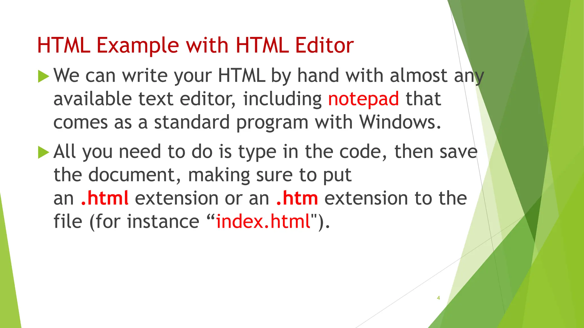 HTML Example with HTML Editor
 We can write your HTML by hand with almost any
available text editor, including notepad that
comes as a standard program with Windows.
 All you need to do is type in the code, then save
the document, making sure to put
an .html extension or an .htm extension to the
file (for instance “index.html").
4
 