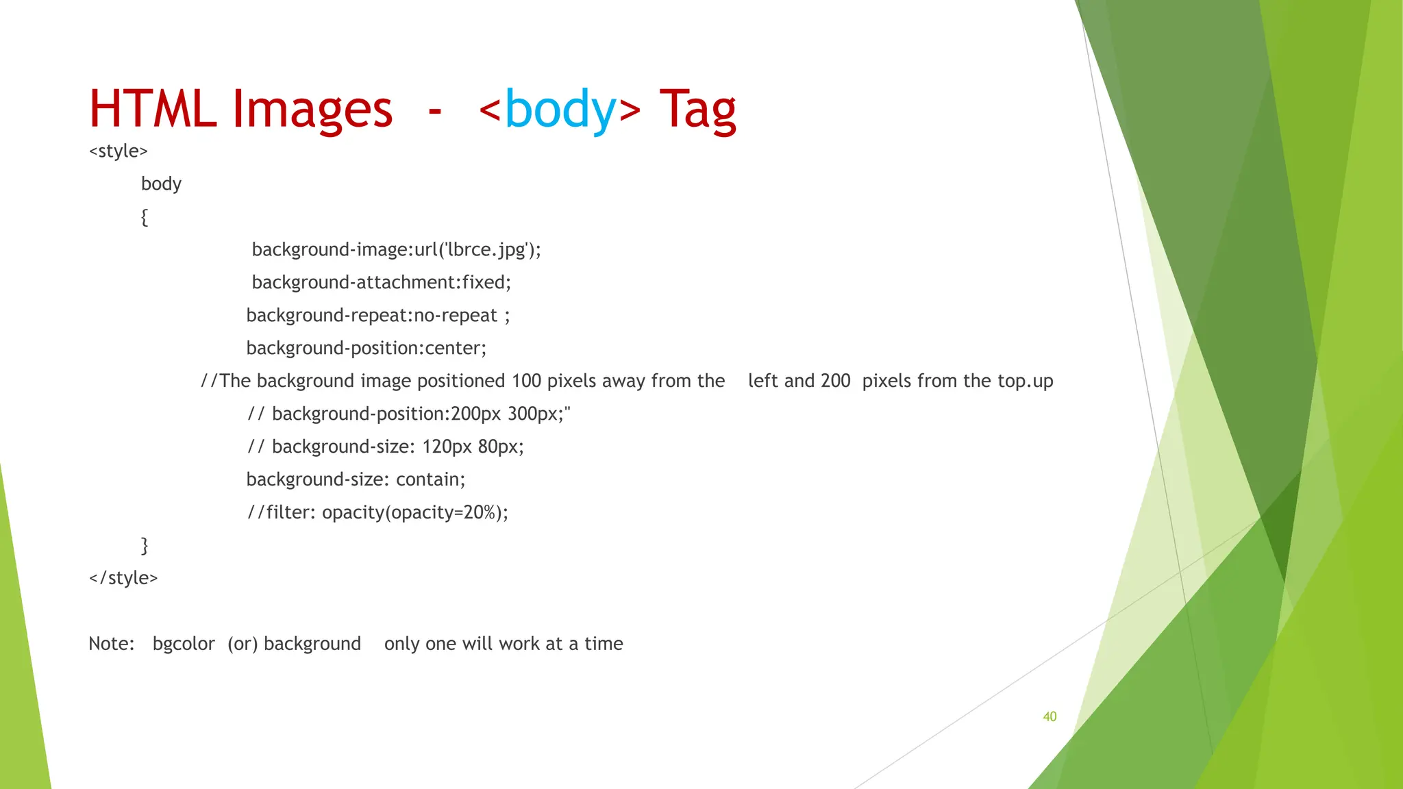 HTML Images - <body> Tag
<style>
body
{
background-image:url('lbrce.jpg');
background-attachment:fixed;
background-repeat:no-repeat ;
background-position:center;
//The background image positioned 100 pixels away from the left and 200 pixels from the top.up
// background-position:200px 300px;"
// background-size: 120px 80px;
background-size: contain;
//filter: opacity(opacity=20%);
}
</style>
Note: bgcolor (or) background only one will work at a time
40
 