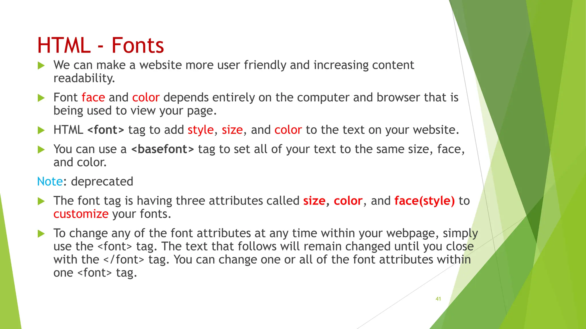 HTML - Fonts
 We can make a website more user friendly and increasing content
readability.
 Font face and color depends entirely on the computer and browser that is
being used to view your page.
 HTML <font> tag to add style, size, and color to the text on your website.
 You can use a <basefont> tag to set all of your text to the same size, face,
and color.
Note: deprecated
 The font tag is having three attributes called size, color, and face(style) to
customize your fonts.
 To change any of the font attributes at any time within your webpage, simply
use the <font> tag. The text that follows will remain changed until you close
with the </font> tag. You can change one or all of the font attributes within
one <font> tag.
41
 