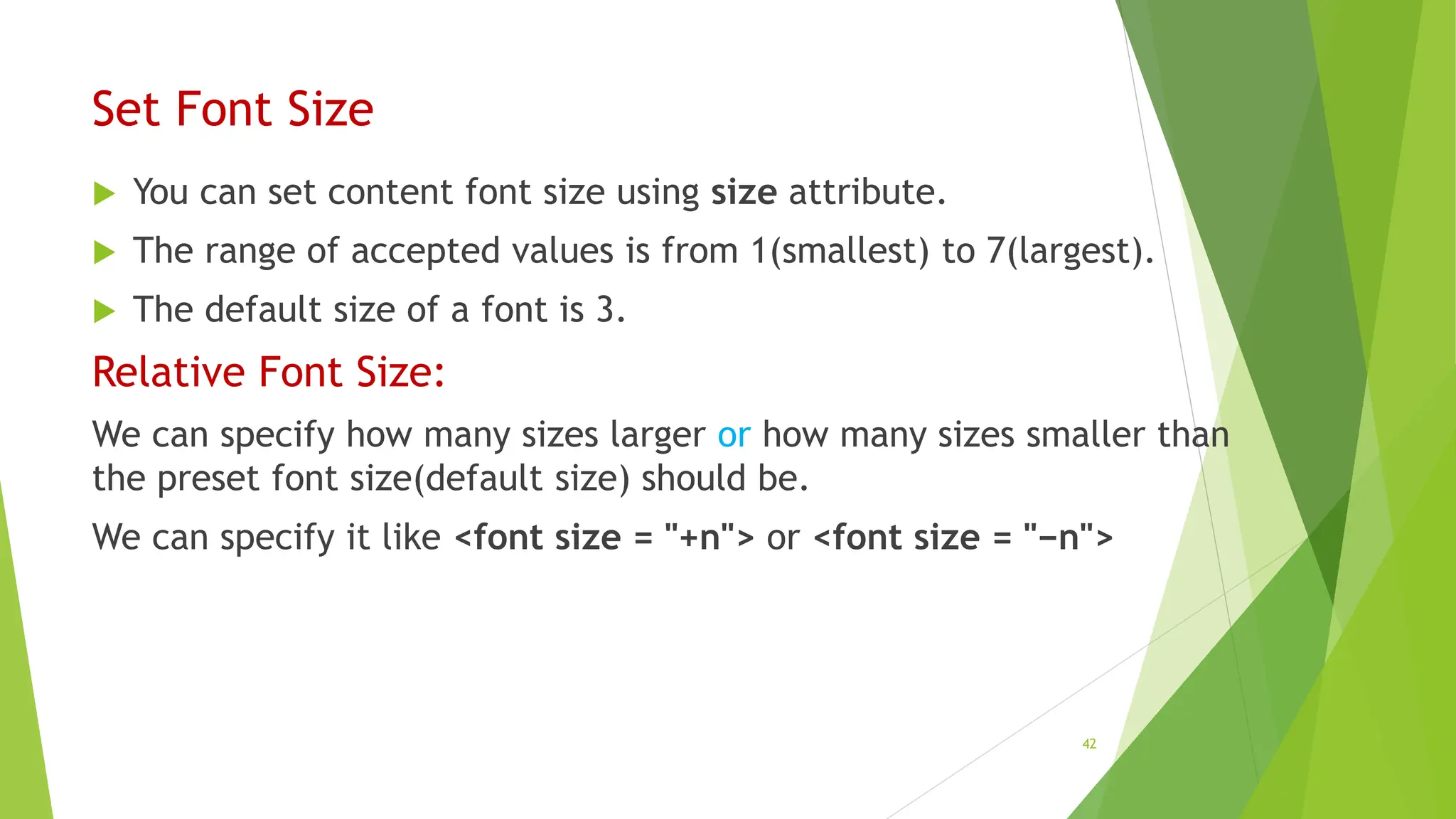 Set Font Size
 You can set content font size using size attribute.
 The range of accepted values is from 1(smallest) to 7(largest).
 The default size of a font is 3.
Relative Font Size:
We can specify how many sizes larger or how many sizes smaller than
the preset font size(default size) should be.
We can specify it like <font size = "+n"> or <font size = "−n">
42
 