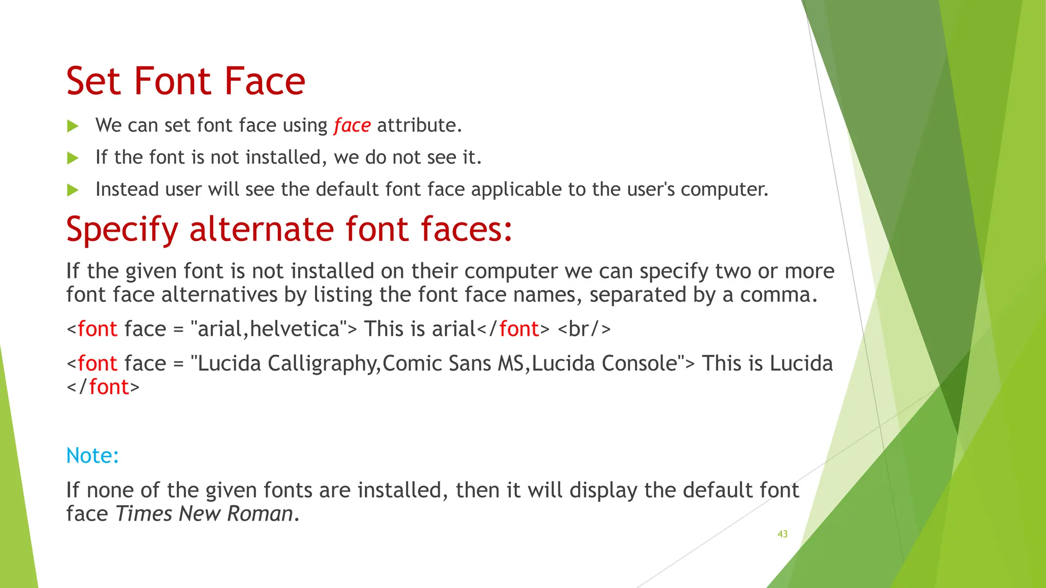 Set Font Face
 We can set font face using face attribute.
 If the font is not installed, we do not see it.
 Instead user will see the default font face applicable to the user's computer.
Specify alternate font faces:
If the given font is not installed on their computer we can specify two or more
font face alternatives by listing the font face names, separated by a comma.
<font face = "arial,helvetica"> This is arial</font> <br/>
<font face = "Lucida Calligraphy,Comic Sans MS,Lucida Console"> This is Lucida
</font>
Note:
If none of the given fonts are installed, then it will display the default font
face Times New Roman.
43
 