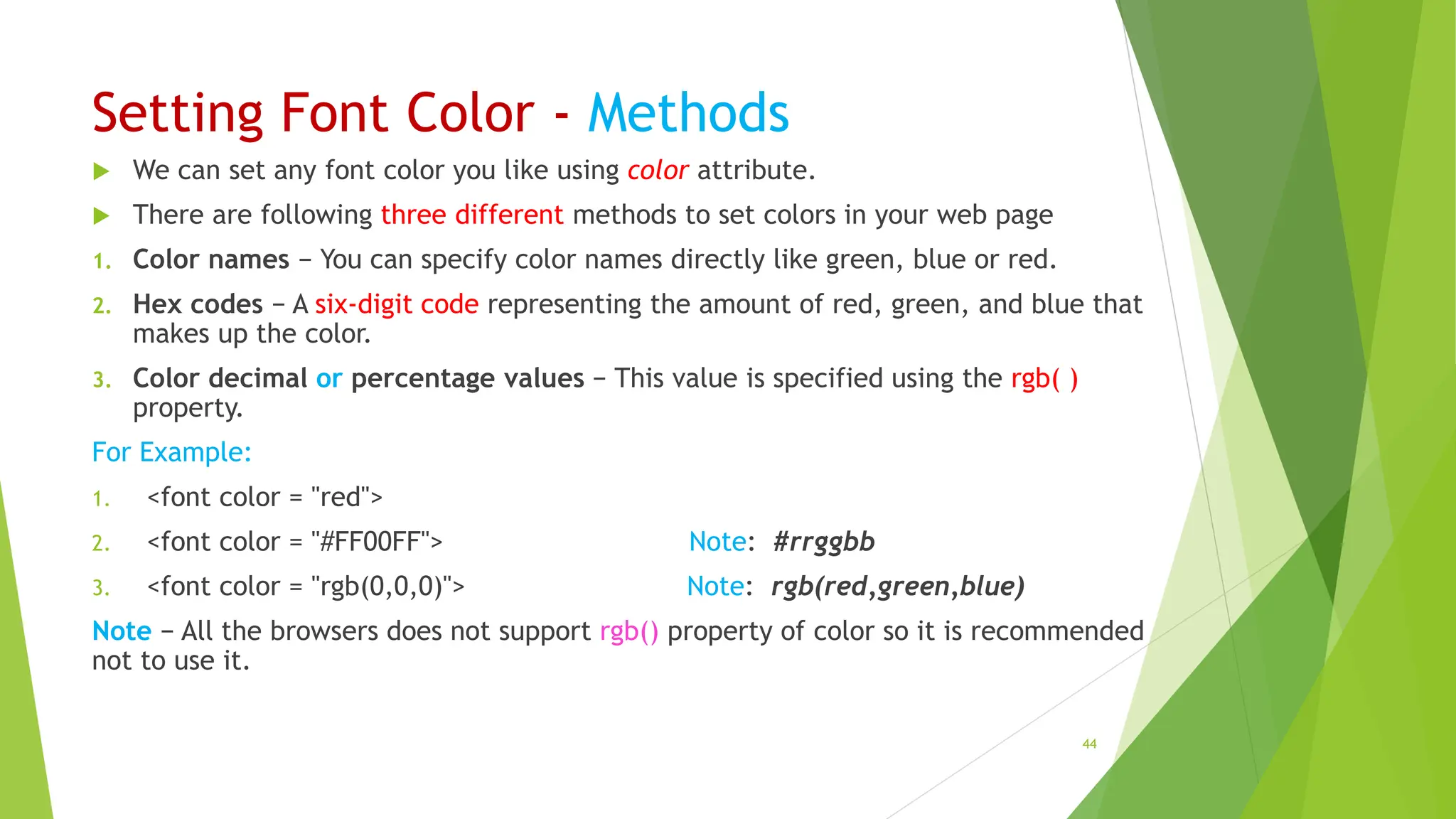Setting Font Color - Methods
 We can set any font color you like using color attribute.
 There are following three different methods to set colors in your web page
1. Color names − You can specify color names directly like green, blue or red.
2. Hex codes − A six-digit code representing the amount of red, green, and blue that
makes up the color.
3. Color decimal or percentage values − This value is specified using the rgb( )
property.
For Example:
1. <font color = "red">
2. <font color = "#FF00FF"> Note: #rrggbb
3. <font color = "rgb(0,0,0)"> Note: rgb(red,green,blue)
Note − All the browsers does not support rgb() property of color so it is recommended
not to use it.
44
 