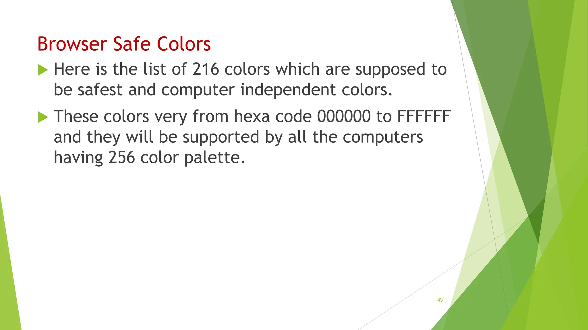 Browser Safe Colors
 Here is the list of 216 colors which are supposed to
be safest and computer independent colors.
 These colors very from hexa code 000000 to FFFFFF
and they will be supported by all the computers
having 256 color palette.
45
 