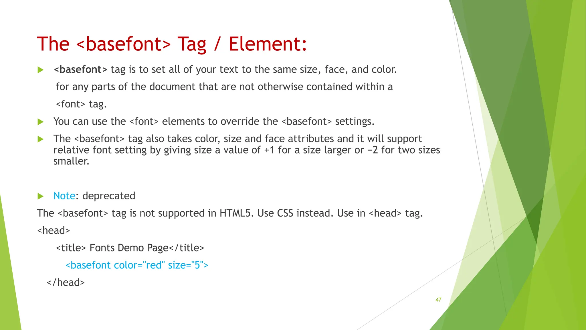 The <basefont> Tag / Element:
 <basefont> tag is to set all of your text to the same size, face, and color.
for any parts of the document that are not otherwise contained within a
<font> tag.
 You can use the <font> elements to override the <basefont> settings.
 The <basefont> tag also takes color, size and face attributes and it will support
relative font setting by giving size a value of +1 for a size larger or −2 for two sizes
smaller.
 Note: deprecated
The <basefont> tag is not supported in HTML5. Use CSS instead. Use in <head> tag.
<head>
<title> Fonts Demo Page</title>
<basefont color="red" size="5">
</head>
47
 