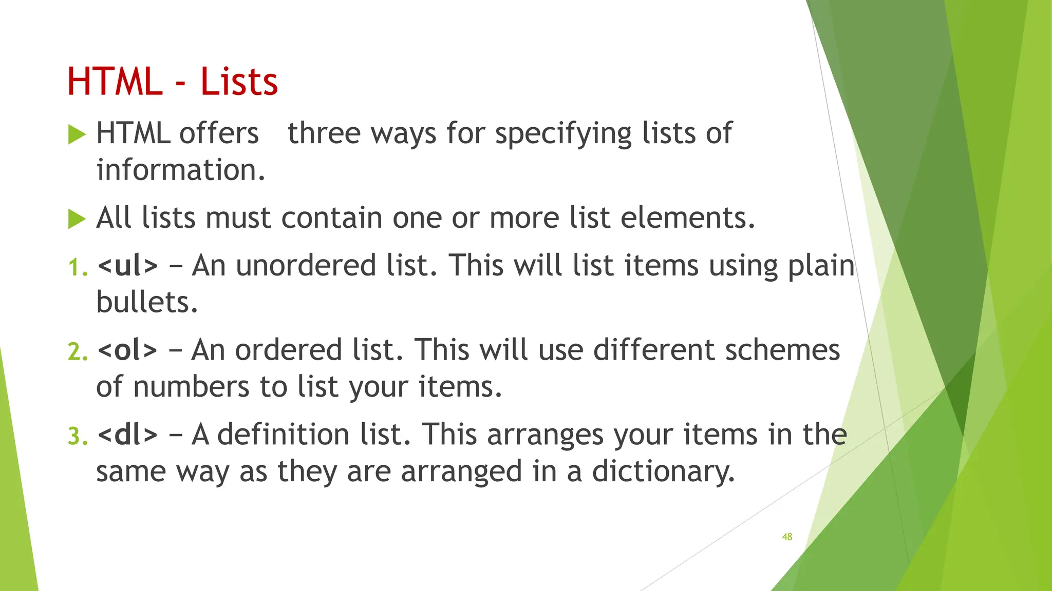 HTML - Lists
 HTML offers three ways for specifying lists of
information.
 All lists must contain one or more list elements.
1. <ul> − An unordered list. This will list items using plain
bullets.
2. <ol> − An ordered list. This will use different schemes
of numbers to list your items.
3. <dl> − A definition list. This arranges your items in the
same way as they are arranged in a dictionary.
48
 