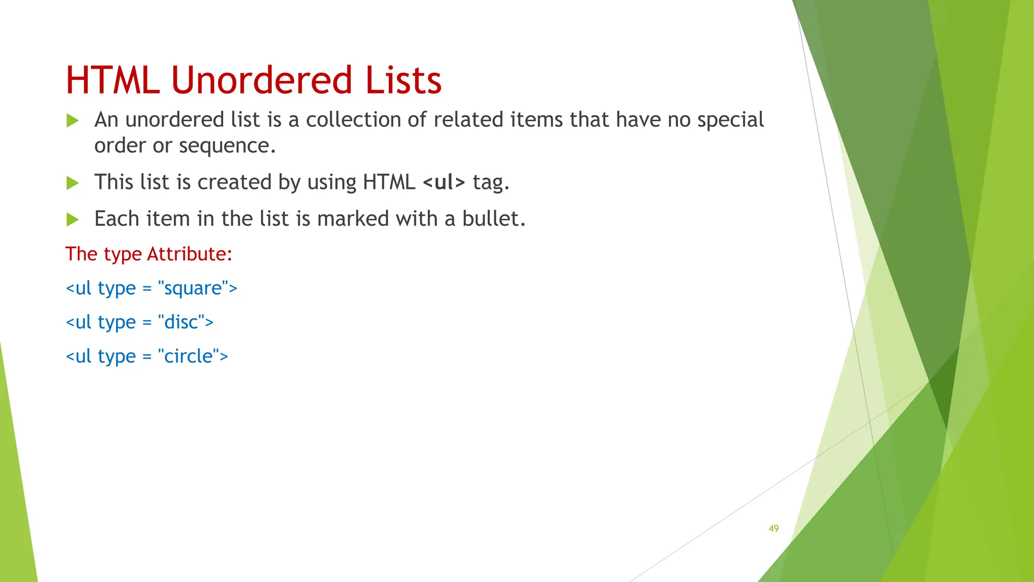 HTML Unordered Lists
 An unordered list is a collection of related items that have no special
order or sequence.
 This list is created by using HTML <ul> tag.
 Each item in the list is marked with a bullet.
The type Attribute:
<ul type = "square">
<ul type = "disc">
<ul type = "circle">
49
 