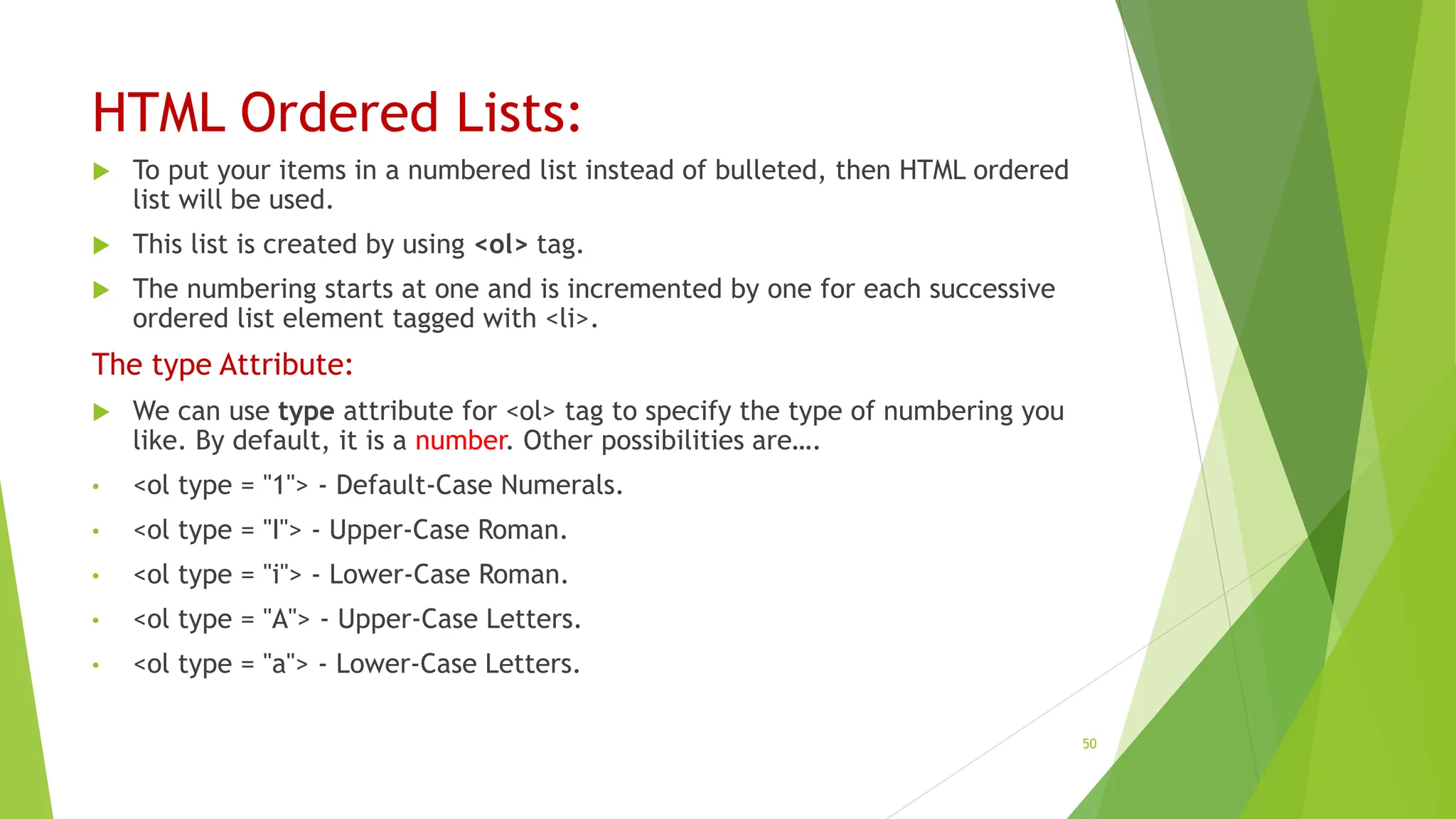HTML Ordered Lists:
 To put your items in a numbered list instead of bulleted, then HTML ordered
list will be used.
 This list is created by using <ol> tag.
 The numbering starts at one and is incremented by one for each successive
ordered list element tagged with <li>.
The type Attribute:
 We can use type attribute for <ol> tag to specify the type of numbering you
like. By default, it is a number. Other possibilities are….
• <ol type = "1"> - Default-Case Numerals.
• <ol type = "I"> - Upper-Case Roman.
• <ol type = "i"> - Lower-Case Roman.
• <ol type = "A"> - Upper-Case Letters.
• <ol type = "a"> - Lower-Case Letters.
50
 